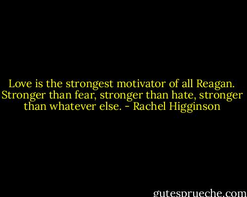 Love is the strongest motivator of all Reagan. Stronger than fear, stronger than hate, stronger than whatever else. - Rachel Higginson