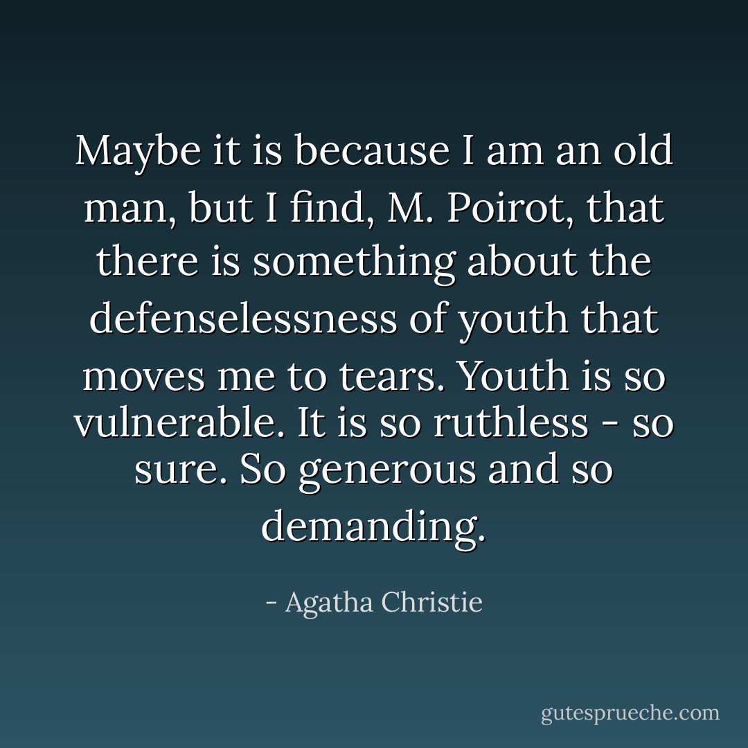 Maybe it is because I am an old man, but I find, M. Poirot, that there is something about the defenselessness of youth that moves me to tears. Youth is so vulnerable. It is so ruthless - so sure. So generous and so demanding. - Agatha Christie
