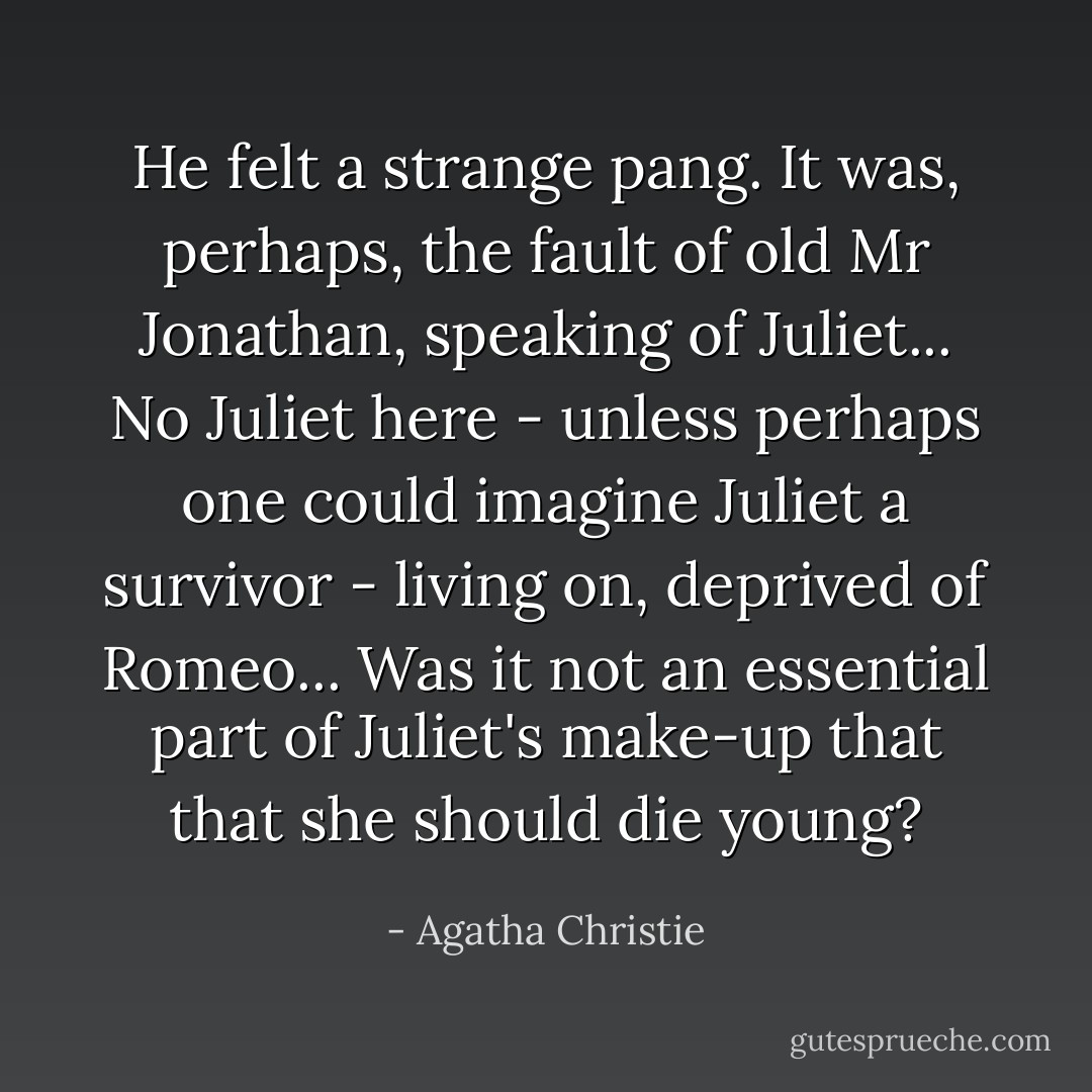 He felt a strange pang. It was, perhaps, the fault of old Mr Jonathan, speaking of Juliet... No Juliet here - unless perhaps one could imagine Juliet a survivor - living on, deprived of Romeo... Was it not an essential part of Juliet's make-up that that she should die young? - Agatha Christie