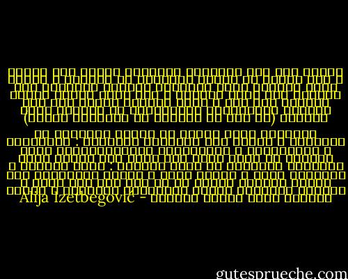 أعتقد بأن عصر الثورات المسلحة انتهى إلى الأبد ، على الأقل في الجزء المتطور من العالم ، وبسبب تعقد السلاح الذي تستخدمه الدولة الحديثة فإن الفرصة إلى جانب الدولة ، وهي ليست لصالح الشعب الثائر بأي شكل ، كانت الفروق قليلة جدا زمن الثورة الأمريكية والفرنسية في السلاح الذي استخدم (أو كان من الممكن أن يستخدمه الشعب) والسلاح الذي دافعت به النخب الحاكمة عن مواقعها ، نقارن ذلك بالحالة الراهنة : الدبابات ، والصواريخ ، والطائرات والهليكوبتر، فعلى الثورة أن تحسب حساب ذلك ويجب على تكتيك وطرق التغيير القادمة أن تكون مغايرة : كفاح إيجابي ، مظاهرات عامة ، عصيان مدني ، وبقوة جماهيرية وما شابه، وبكلمة واحدة كل ما ليس بلا شكل مسلح ، الثورة المسلحة تلائم الممسكين بالسلطة ، لأنها تعطيهم فرصة المئة بالمئة - Alija Izetbegović