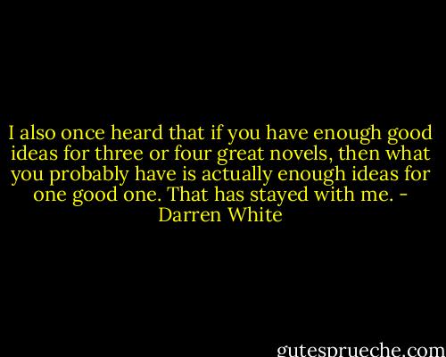 I also once heard that if you have enough good ideas for three or four great novels, then what you probably have is actually enough ideas for one good one. That has stayed with me. - Darren White