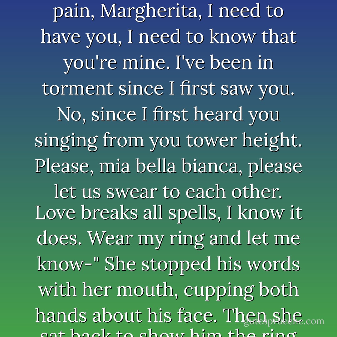 Can we make promises to each other, as if we were truly married? Can we swear to be true and faithful and love only each other and all those things? Because I'm in such pain, Margherita, I need to have you, I need to know that you're mine. I've been in torment since I first saw you. No, since I first heard you singing from you tower height. Please, mia bella bianca, please let us swear to each other. Love breaks all spells, I know it does. Wear my ring and let me know-"<br />She stopped his words with her mouth, cupping both hands about his face. Then she sat back to show him the ring on her finger. "I swear it all. Is that good enough? Because I really need you to kiss me again. - Kate Forsyth