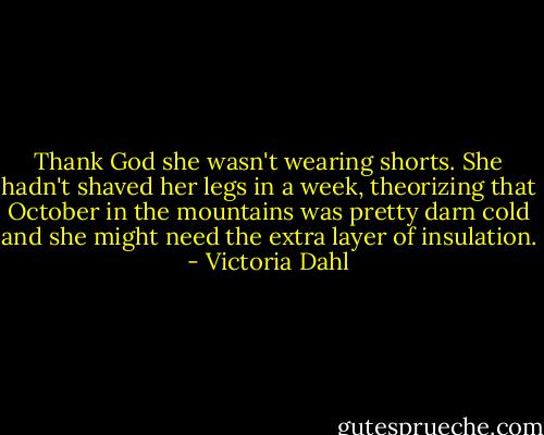 Thank God she wasn't wearing shorts. She hadn't shaved her legs in a week, theorizing that October in the mountains was pretty darn cold and she might need the extra layer of insulation. - Victoria Dahl