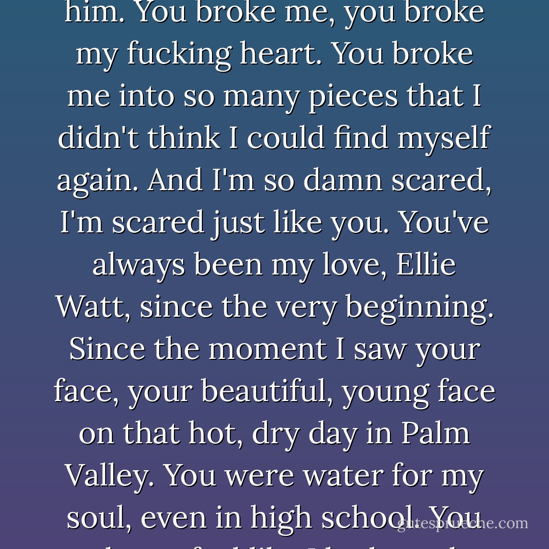 I don't want to love you, Ellie, but I do love you. I can't stop myself. I've been try to since the moment I saw you with him. You broke me, you broke my fucking heart. You broke me into so many pieces that I didn't think I could find myself again. And I'm so damn scared, I'm scared just like you. You've always been my love, Ellie Watt, since the very beginning. Since the moment I saw your face, your beautiful, young face on that hot, dry day in Palm Valley. You were water for my soul, even in high school. You made me feel like I had another half, someone else who understood what it was like to be unwanted. - Karina Halle
