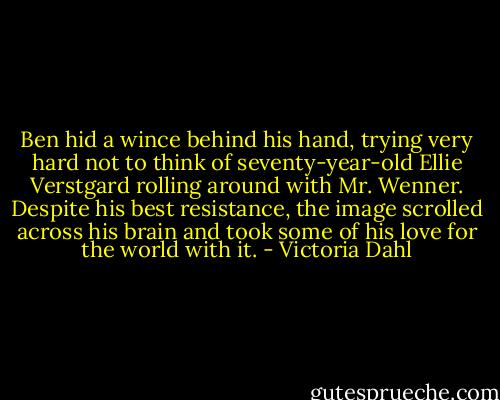 Ben hid a wince behind his hand, trying very hard not to think of seventy-year-old Ellie Verstgard rolling around with Mr. Wenner. Despite his best resistance, the image scrolled across his brain and took some of his love for the world with it. - Victoria Dahl