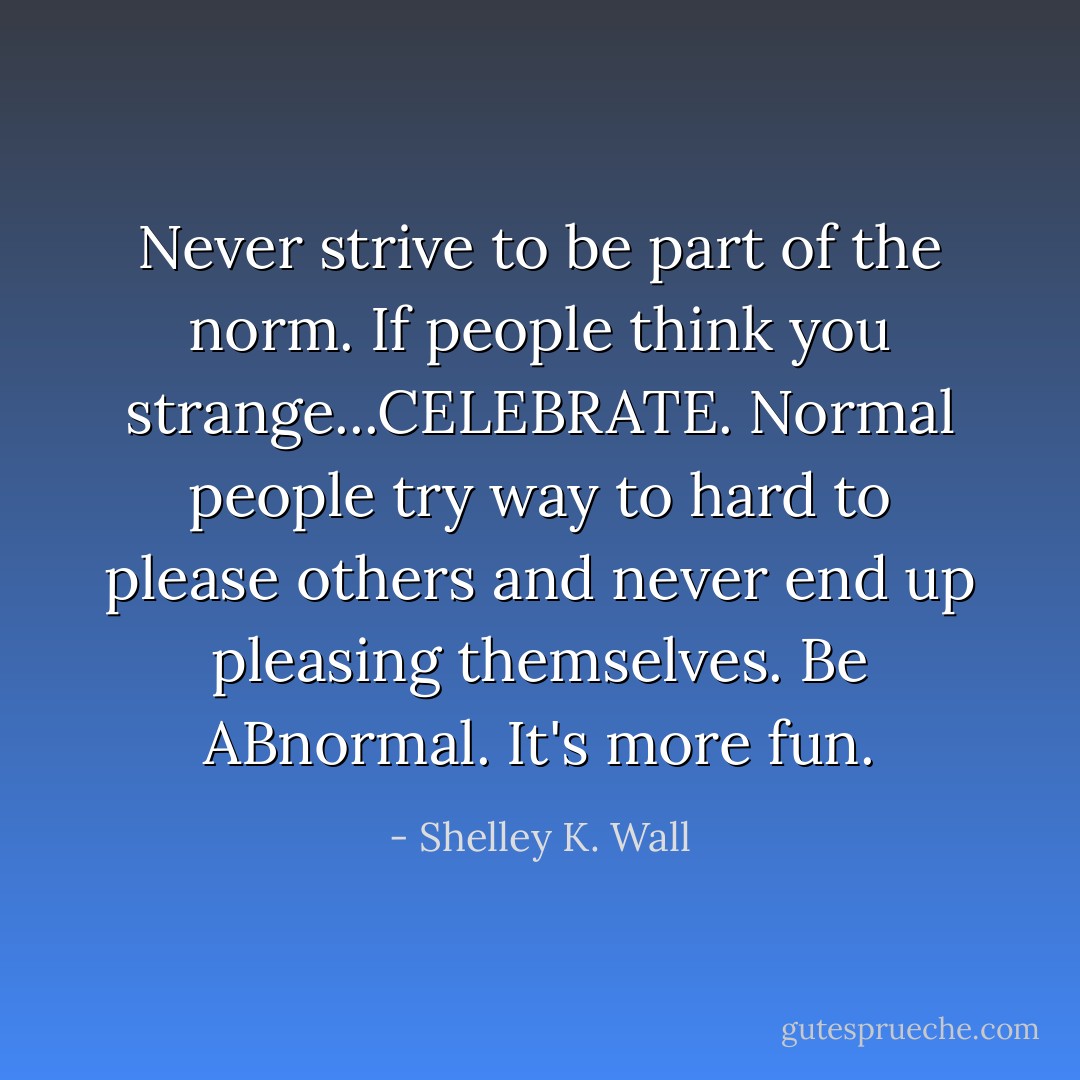 Never strive to be part of the norm. If people think you strange...CELEBRATE. Normal people try way to hard to please others and never end up pleasing themselves. Be ABnormal. It's more fun. - Shelley K. Wall