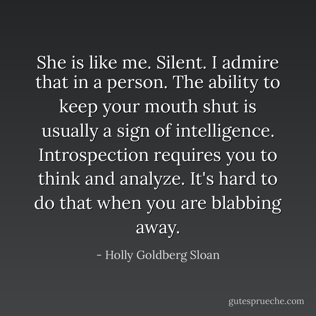 She is like me.<br />Silent.<br />I admire that in a person. The ability to keep your mouth shut is usually a sign of intelligence.<br />Introspection requires you to think and analyze.<br />It's hard to do that when you are blabbing away. - Holly Goldberg Sloan