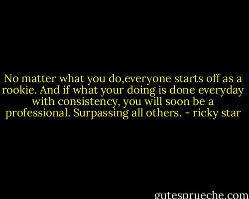 No matter what you do,everyone starts off as a rookie. And if what your doing is done everyday with consistency, you will soon be a professional. Surpassing all others. - ricky star