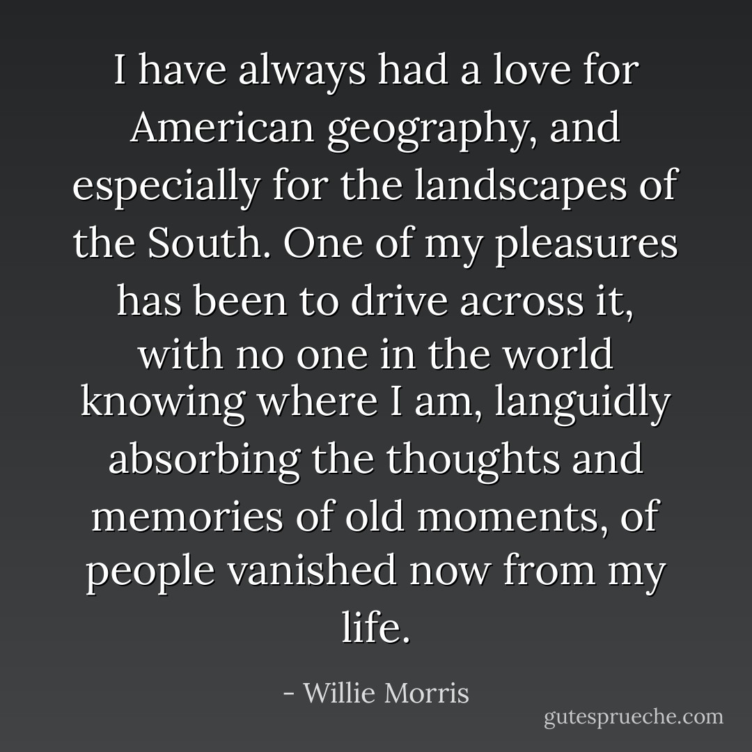 I have always had a love for American geography, and especially for the landscapes of the South. One of my pleasures has been to drive across it, with no one in the world knowing where I am, languidly absorbing the thoughts and memories of old moments, of people vanished now from my life. - Willie Morris