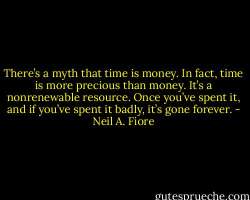 There’s a myth that time is money. In fact, time is more precious than money. It’s a nonrenewable resource. Once you’ve spent it, and if you’ve spent it badly, it’s gone forever. - Neil A. Fiore