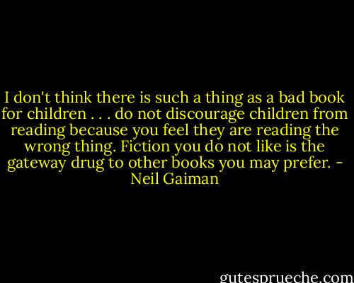 I don't think there is such a thing as a bad book for children . . . do not discourage children from reading because you feel they are reading the wrong thing. Fiction you do not like is the gateway drug to other books you may prefer. - Neil Gaiman