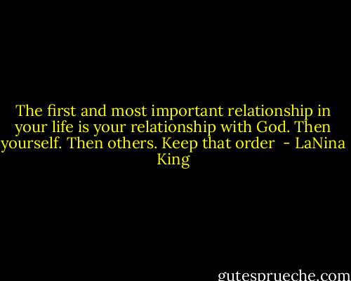 The first and most important relationship in your life is your relationship with God. Then yourself. Then others. Keep that order  - LaNina King