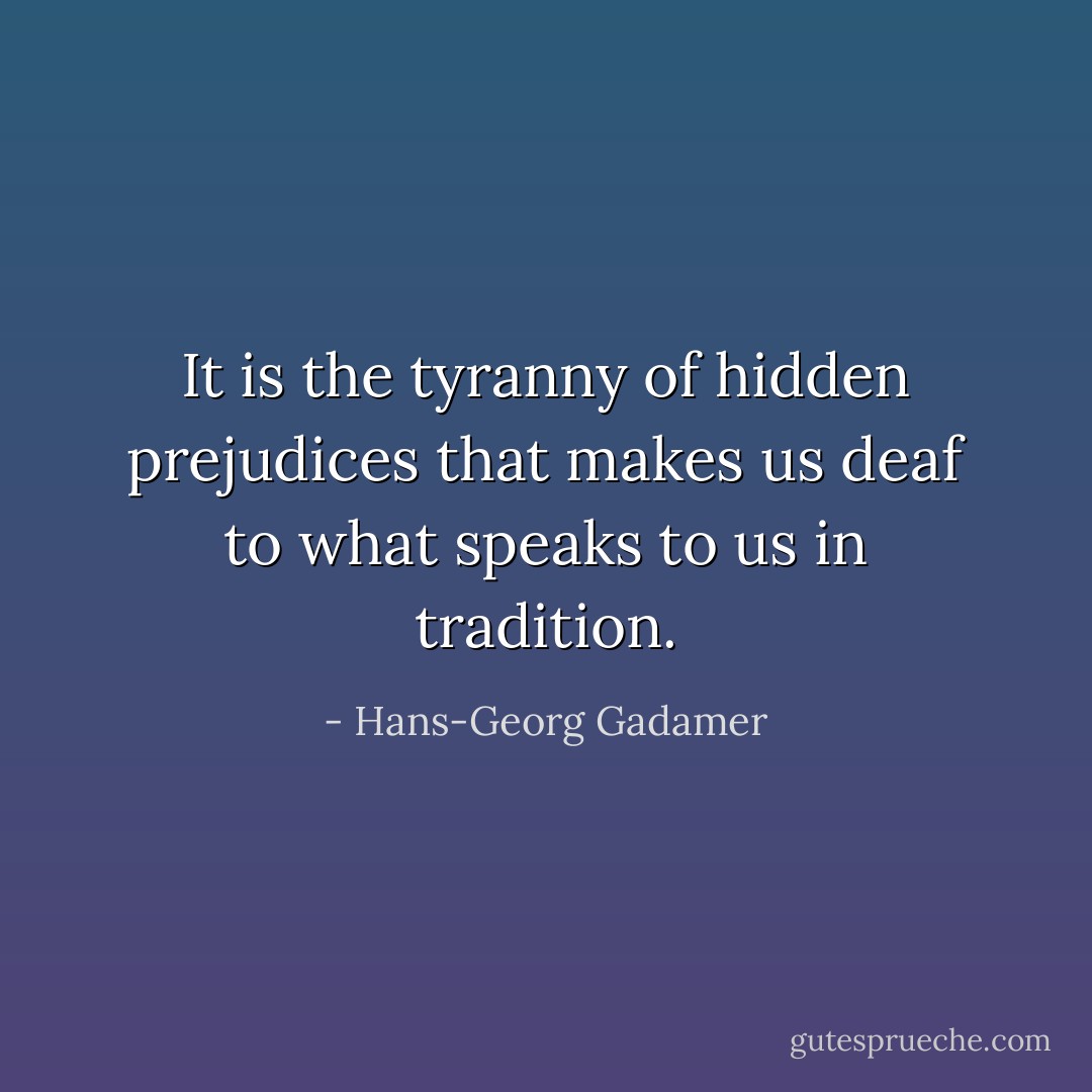 It is the tyranny of hidden prejudices that makes us deaf to what speaks to us in tradition. - Hans-Georg Gadamer