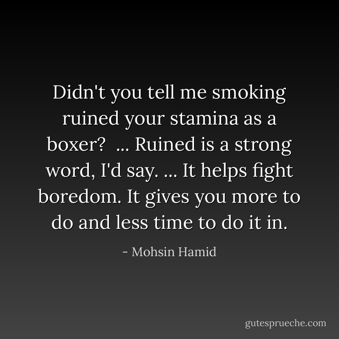 Didn't you tell me smoking ruined your stamina as a boxer? <br />...<br />Ruined is a strong word, I'd say.<br />...<br />It helps fight boredom. It gives you more to do and less time to do it in. - Mohsin Hamid