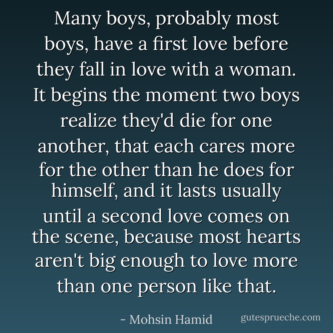 Many boys, probably most boys, have a first love before they fall in love with a woman. It begins the moment two boys realize they'd die for one another, that each cares more for the other than he does for himself, and it lasts usually until a second love comes on the scene, because most hearts aren't big enough to love more than one person like that. - Mohsin Hamid
