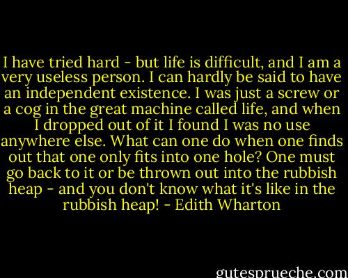 I have tried hard - but life is difficult, and I am a very useless person. I can hardly be said to have an independent existence. I was just a screw or a cog in the great machine called life, and when I dropped out of it I found I was no use anywhere else. What can one do when one finds out that one only fits into one hole? One must go back to it or be thrown out into the rubbish heap - and you don't know what it's like in the rubbish heap! - Edith Wharton