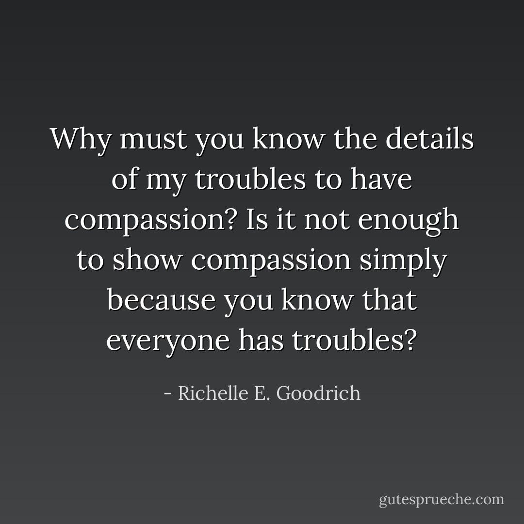 Why must you know the details of my troubles to have compassion? Is it not enough to show compassion simply because you know that everyone has troubles? - Richelle E. Goodrich