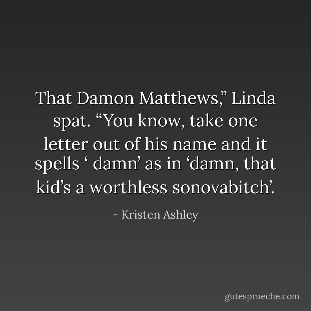 That Damon Matthews,” Linda spat. “You know, take one letter out of his name and it spells ‘ damn’ as in ‘damn, that kid’s a worthless sonovabitch’. - Kristen Ashley