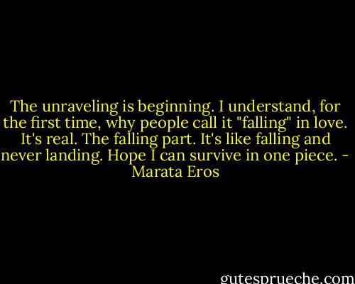 The unraveling is beginning. I understand, for the first time, why people call it "falling" in love. It's real. The falling part. It's like falling and never landing. Hope I can survive in one piece. - Marata Eros
