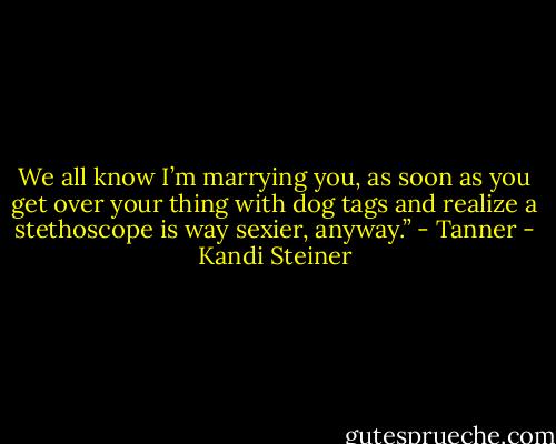 We all know I’m marrying you, as soon as you get over your thing with dog tags and realize a stethoscope is way sexier, anyway.” - Tanner - Kandi Steiner