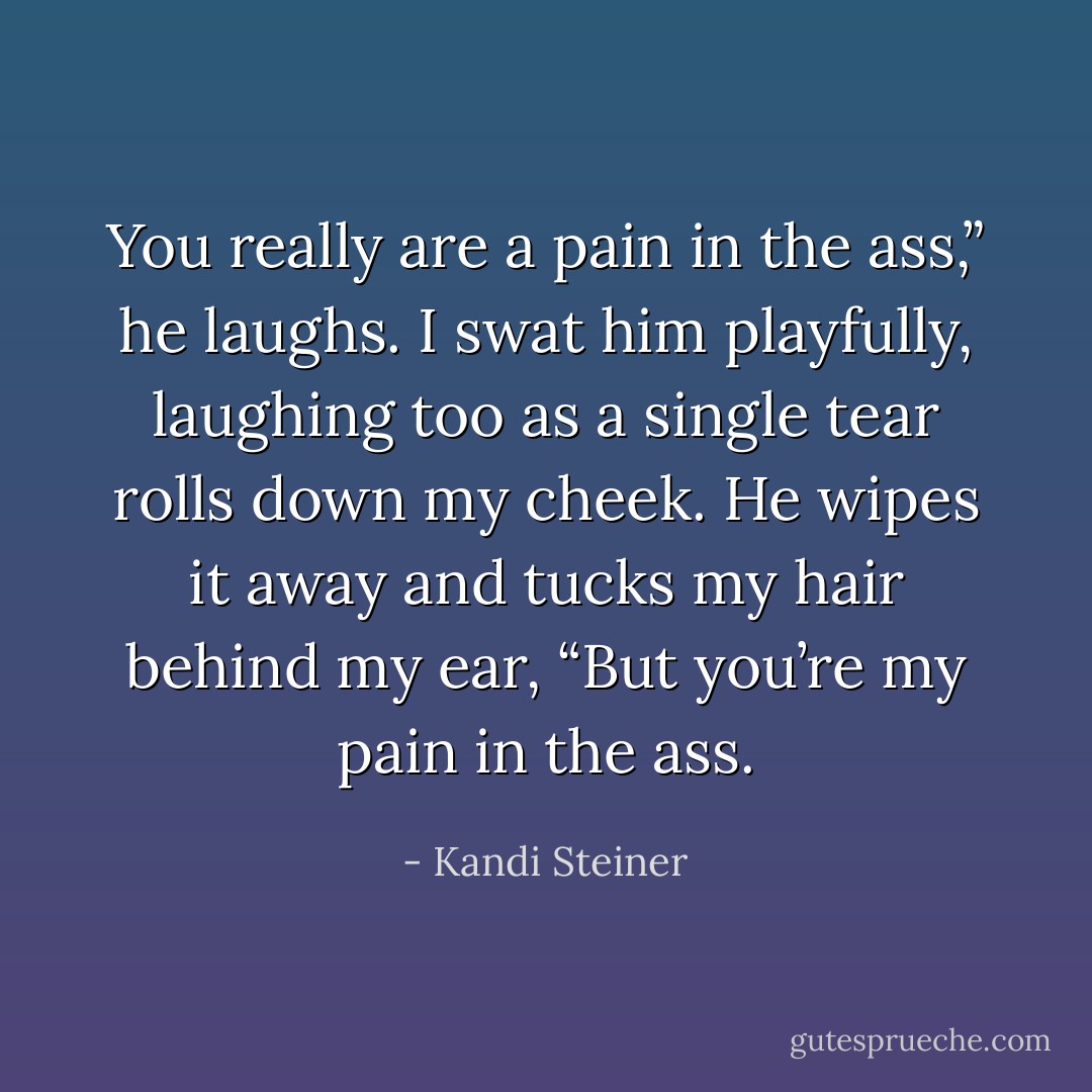 You really are a pain in the ass,” he laughs. I swat him playfully, laughing too as a single tear rolls down my cheek. He wipes it away and tucks my hair behind my ear, “But you’re my pain in the ass. - Kandi Steiner