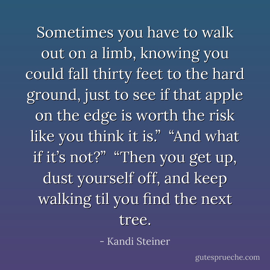 Sometimes you have to walk out on a limb, knowing you could fall thirty feet to the hard ground, just to see if that apple on the edge is worth the risk like you think it is.”<br /><br />“And what if it’s not?”<br /><br />“Then you get up, dust yourself off, and keep walking til you find the next tree. - Kandi Steiner