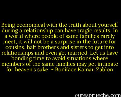 Being economical with the truth about yourself during a relationship can have tragic results. In a world where people of same families rarely meet, it will not be a surprise in the future for cousins, half brothers and sisters to get into relationships and even get married. Let us have bonding time to avoid situations where members of the same families may get intimate for heaven's sake. - Boniface Kamau Zablon