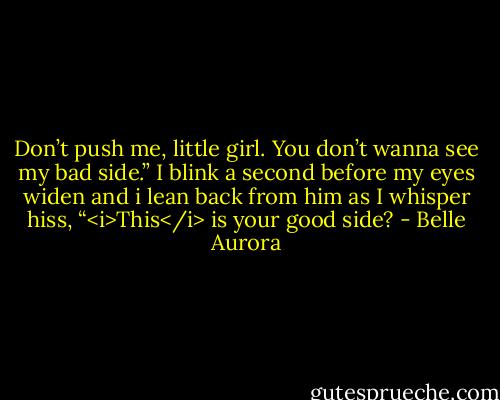 Don’t push me, little girl. You don’t wanna see my bad side.”<br />I blink a second before my eyes widen and i lean back from him as I whisper hiss, “<i>This</i> is your good side? - Belle Aurora