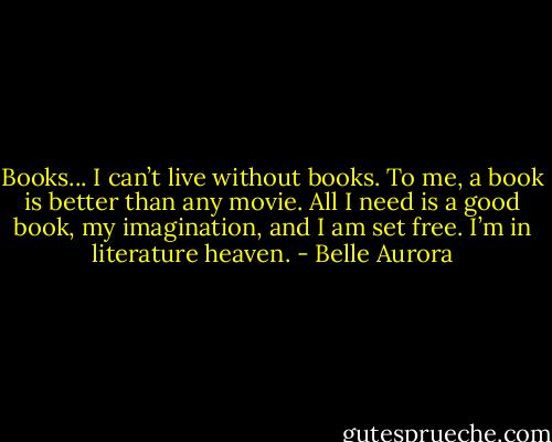 Books... I can’t live without books. To me, a book is better than any movie. All I need is a good book, my imagination, and I am set free. I’m in literature heaven. - Belle Aurora