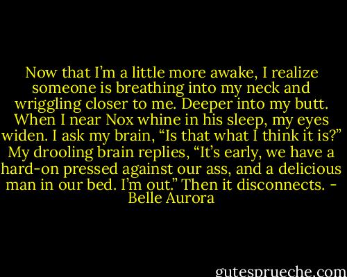 Now that I’m a little more awake, I realize someone is breathing into my neck and wriggling closer to me. Deeper into my butt.<br />When I near Nox whine in his sleep, my eyes widen. I ask my brain, “Is that what I think it is?”<br />My drooling brain replies, “It’s early, we have a hard-on pressed against our ass, and a delicious man in our bed. I’m out.” Then it disconnects. - Belle Aurora
