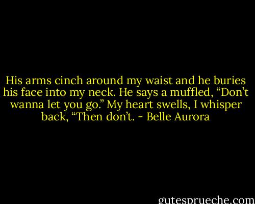 His arms cinch around my waist and he buries his face into my neck. He says a muffled, “Don’t wanna let you go.”<br />My heart swells, I whisper back, “Then don’t. - Belle Aurora