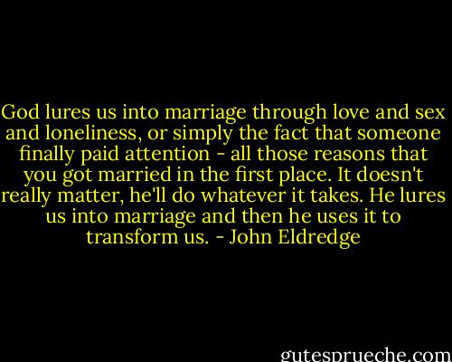 God lures us into marriage through love and sex and loneliness, or simply the fact that someone finally paid attention - all those reasons that you got married in the first place. It doesn't really matter, he'll do whatever it takes. He lures us into marriage and then he uses it to transform us. - John Eldredge