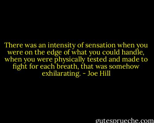 There was an intensity of sensation when you were on the edge of what you could handle, when you were physically tested and made to fight for each breath, that was somehow exhilarating. - Joe Hill