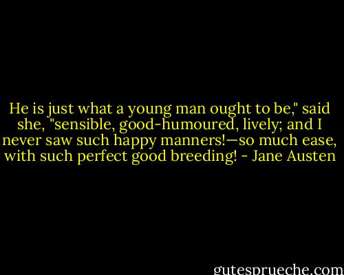 He is just what a young man ought to be," said she, "sensible, good-humoured, lively; and I never saw such happy manners!—so much ease, with such perfect good breeding! - Jane Austen