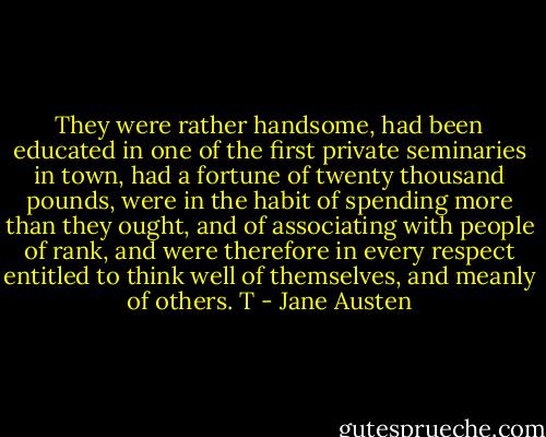 They were rather handsome, had been educated in one of the first private seminaries in town, had a fortune of twenty thousand pounds, were in the habit of spending more than they ought, and of associating with people of rank, and were therefore in every respect entitled to think well of themselves, and meanly of others. T - Jane Austen