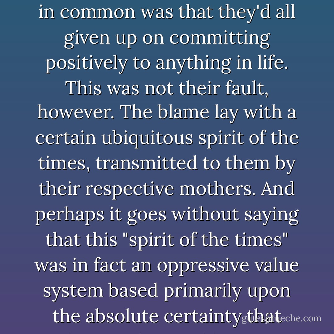 These young men, in other words, represented a variety of types, but one thing they had in common was that they'd all given up on committing positively to anything in life. This was not their fault, however. The blame lay with a certain ubiquitous spirit of the times, transmitted to them by their respective mothers. And perhaps it goes without saying that this "spirit of the times" was in fact an oppressive value system based primarily upon the absolute certainty that nothing in this world was ever going to change. - Ryū Murakami