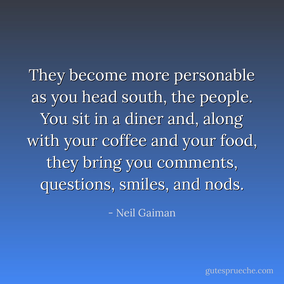 They become more personable as you head south, the people. You sit in a diner and, along with your coffee and your food, they bring you comments, questions, smiles, and nods. - Neil Gaiman