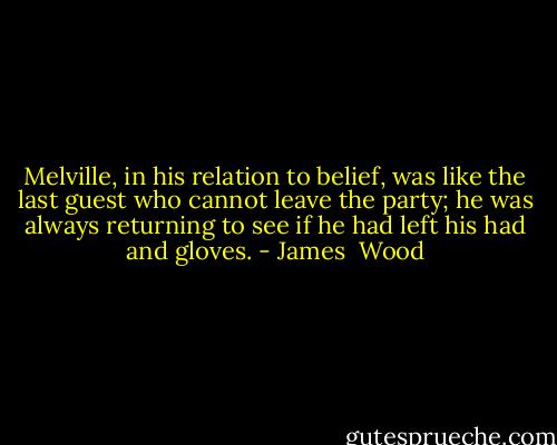 Melville, in his relation to belief, was like the last guest who cannot leave the party; he was always returning to see if he had left his had and gloves. - James  Wood