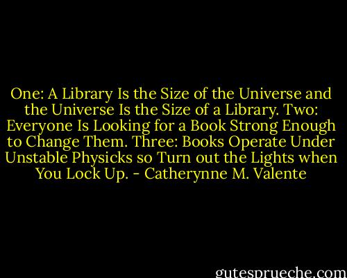 One: A Library Is the Size of the Universe and the Universe Is the Size of a Library. Two: Everyone Is Looking for a Book Strong Enough to Change Them. Three: Books Operate Under Unstable Physicks so Turn out the Lights when You Lock Up. - Catherynne M. Valente
