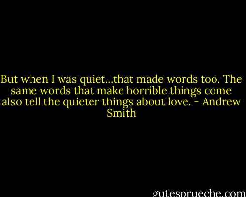 But when I was quiet...that made words too. The same words that make horrible things come also tell the quieter things about love. - Andrew Smith