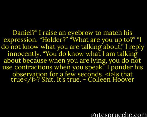 Daniel?”<br />I raise an eyebrow to match his expression. “Holder?”<br />“What are you up to?”<br />“I do not know what you are talking about,” I reply innocently.<br />“You do know what I am talking about because when you are lying, you do not use contractions when you speak.”<br />I ponder his observation for a few seconds. <i>Is that true</i>?<br />Shit. It’s true. - Colleen Hoover