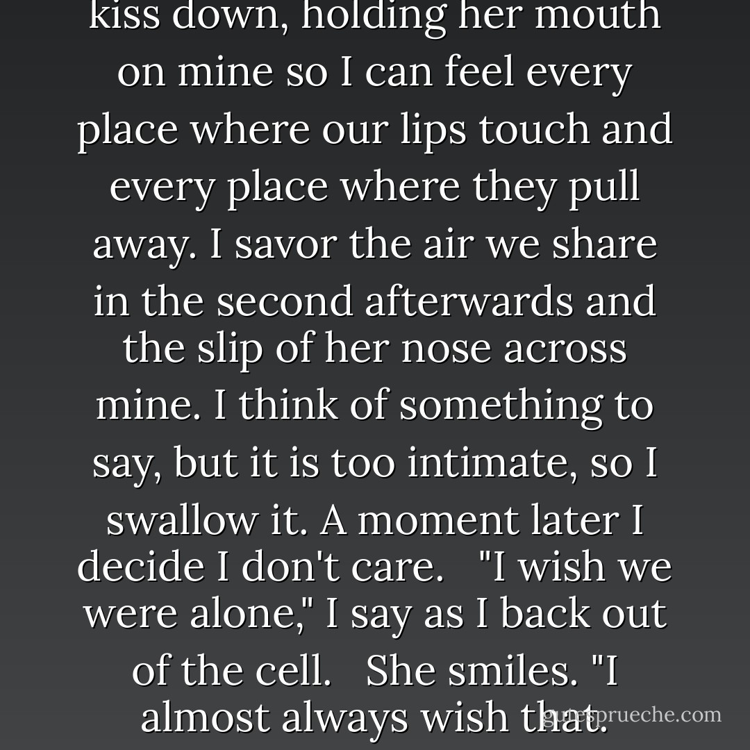 I touch her cheek to slow the kiss down, holding her mouth on mine so I can feel every place where our lips touch and every place where they pull away. I savor the air we share in the second afterwards and the slip of her nose across mine. I think of something to say, but it is too intimate, so I swallow it. A moment later I decide I don't care. <br /><br />"I wish we were alone," I say as I back out of the cell. <br /><br />She smiles. "I almost always wish that. - Veronica Roth