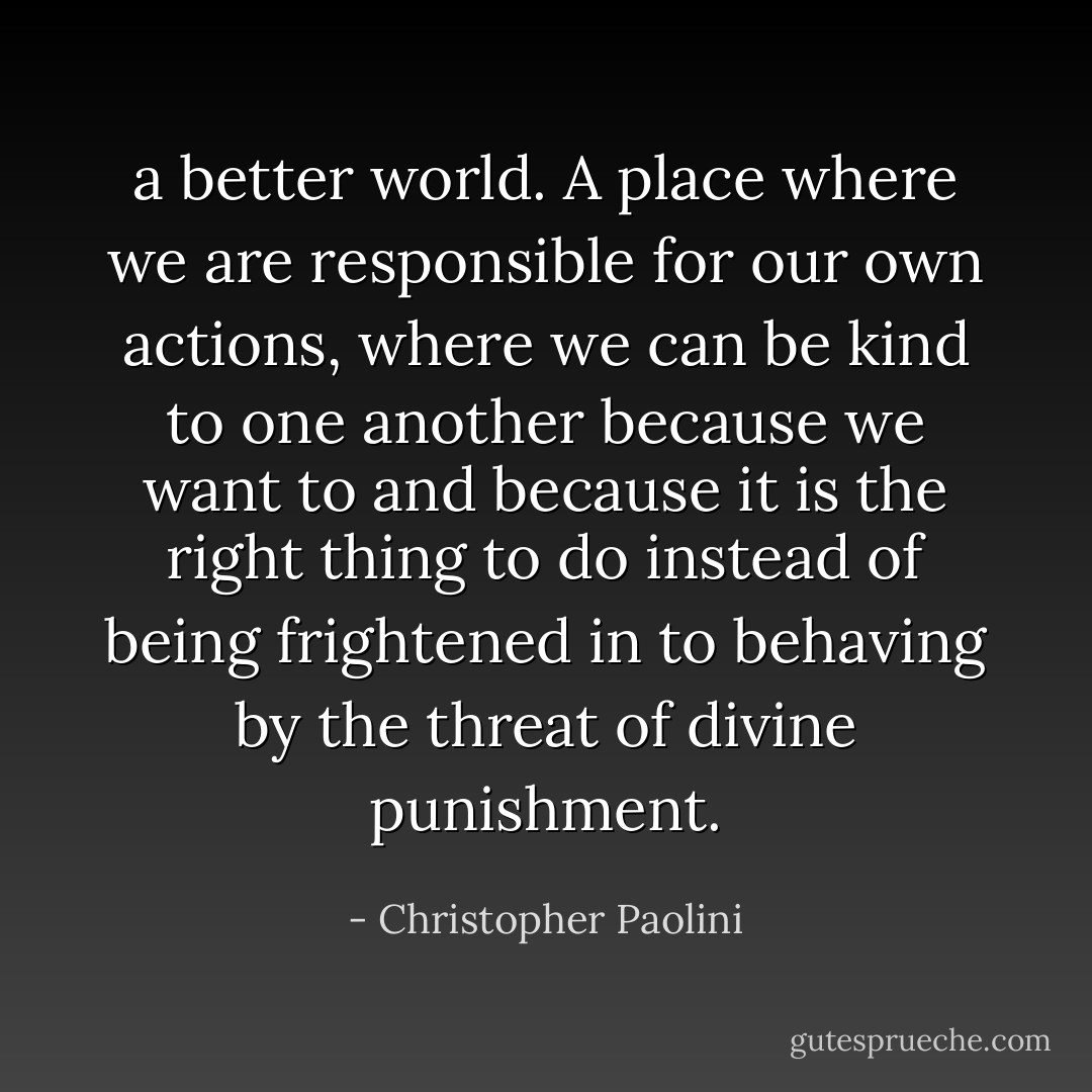 a better world. A place where we are responsible for our own actions, where we can be kind to one another because we want to and because it is the right thing to do instead of being frightened in to behaving by the threat of divine punishment. - Christopher Paolini