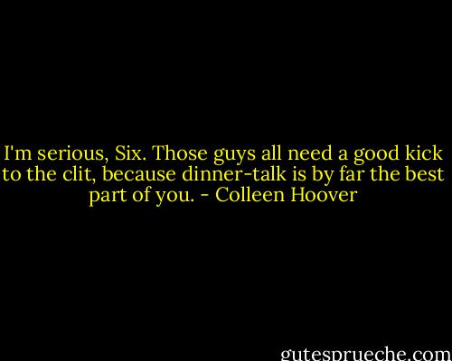 I'm serious, Six. Those guys all need a good kick to the clit, because dinner-talk is by far the best part of you. - Colleen Hoover