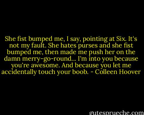 She fist bumped me, I say, pointing at Six. It's not my fault. She hates purses and she fist bumped me, then made me push her on the damn merry-go-round... I'm into you because you're awesome. And because you let me accidentally touch your boob. - Colleen Hoover