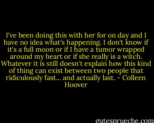 I've been doing this with her for on day and I have no idea what's happening. I don't know if it's a full moon or if I have a tumor wrapped around my heart or if she really is a witch. Whatever it is still doesn't explain how this kind of thing can exist between two people that ridiculously fast... and actually last. - Colleen Hoover