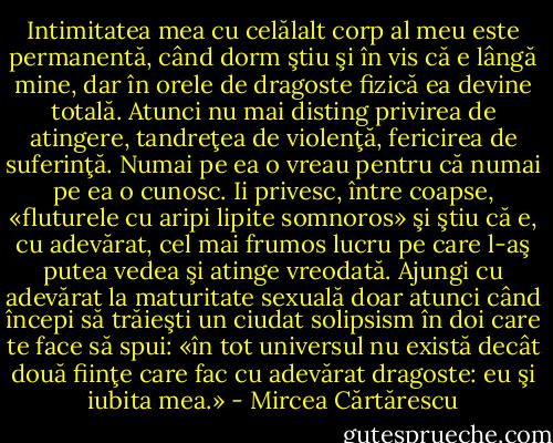Intimitatea mea cu celălalt corp al meu este permanentă, când dorm ştiu şi în vis că e lângă mine, dar în orele de dragoste fizică ea devine totală. Atunci nu mai disting privirea de atingere, tandreţea de violenţă, fericirea de suferinţă. Numai pe ea o vreau pentru că numai pe ea o cunosc. Ii privesc, între coapse, «fluturele cu aripi lipite somnoros» şi ştiu că e, cu adevărat, cel mai frumos lucru pe care l-aş putea vedea şi atinge vreodată. Ajungi cu adevărat la maturitate sexuală doar atunci când începi să trăieşti un ciudat solipsism în doi care te face să spui: «în tot universul nu există decât două fiinţe care fac cu adevărat dragoste: eu şi iubita mea.» - Mircea Cărtărescu