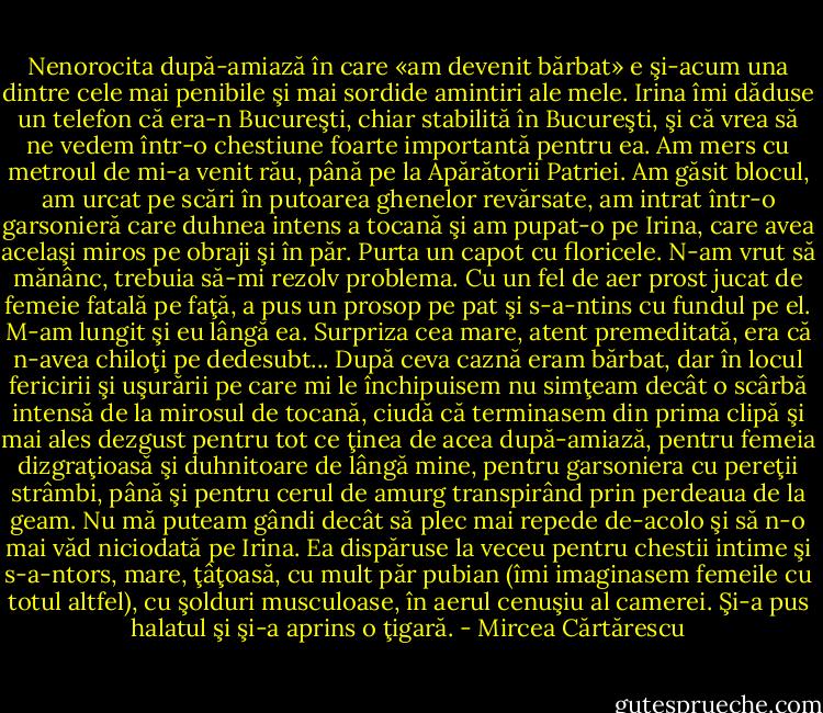 Nenorocita după-amiază în care «am devenit bărbat» e şi-acum una dintre cele mai penibile şi mai sordide amintiri ale mele. Irina îmi dăduse un telefon că era-n Bucureşti, chiar stabilită în Bucureşti, şi că vrea să ne vedem într-o chestiune foarte importantă pentru ea. Am mers cu metroul de mi-a venit rău, până pe la Apărătorii Patriei. Am găsit blocul, am urcat pe scări în putoarea ghenelor revărsate, am intrat într-o garsonieră care duhnea intens a tocană şi am pupat-o pe Irina, care avea acelaşi miros pe obraji şi în păr. Purta un capot cu floricele. N-am vrut să mănânc, trebuia să-mi rezolv problema. Cu un fel de aer prost jucat de femeie fatală pe faţă, a pus un prosop pe pat şi s-a-ntins cu fundul pe el. M-am lungit şi eu lângă ea. Surpriza cea mare, atent premeditată, era că n-avea chiloţi pe dedesubt... După ceva caznă eram bărbat, dar în locul fericirii şi uşurării pe care mi le închipuisem nu simţeam decât o scârbă intensă de la mirosul de tocană, ciudă că terminasem din prima clipă şi mai ales dezgust pentru tot ce ţinea de acea după-amiază, pentru femeia dizgraţioasă şi duhnitoare de lângă mine, pentru garsoniera cu pereţii strâmbi, până şi pentru cerul de amurg transpirând prin perdeaua de la geam. Nu mă puteam gândi decât să plec mai repede de-acolo şi să n-o mai văd niciodată pe Irina. Ea dispăruse la veceu pentru chestii intime şi s-a-ntors, mare, ţâţoasă, cu mult păr pubian (îmi imaginasem femeile cu totul altfel), cu şolduri musculoase, în aerul cenuşiu al camerei. Şi-a pus halatul şi şi-a aprins o ţigară. - Mircea Cărtărescu