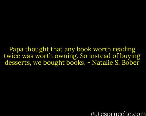 Papa thought that any book worth reading twice was worth owning. So instead of buying desserts, we bought books. - Natalie S. Bober