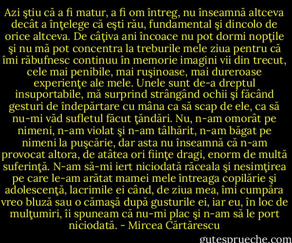 Azi ştiu că a fi matur, a fi om întreg, nu înseamnă altceva decât a înţelege că eşti rău, fundamental şi dincolo de orice altceva. De câţiva ani încoace nu pot dormi nopţile şi nu mă pot concentra la treburile mele ziua pentru că îmi răbufnesc continuu în memorie imagini vii din trecut, cele mai penibile, mai ruşinoase, mai dureroase experienţe ale mele. Unele sunt de-a dreptul insuportabile, mă surprind strângând ochii şi făcând gesturi de îndepărtare cu mâna ca să scap de ele, ca să nu-mi văd sufletul făcut ţăndări. Nu, n-am omorât pe nimeni, n-am violat şi n-am tâlhărit, n-am băgat pe nimeni la puşcărie, dar asta nu înseamnă că n-am provocat altora, de atâtea ori fiinţe dragi, enorm de multă suferinţă. N-am să-mi iert niciodată răceala şi nesimţirea pe care le-am arătat mamei mele întreaga copilărie şi adolescenţă, lacrimile ei când, de ziua mea, îmi cumpăra vreo bluză sau o cămaşă după gusturile ei, iar eu, în loc de mulţumiri, îi spuneam că nu-mi plac şi n-am să le port niciodată. - Mircea Cărtărescu